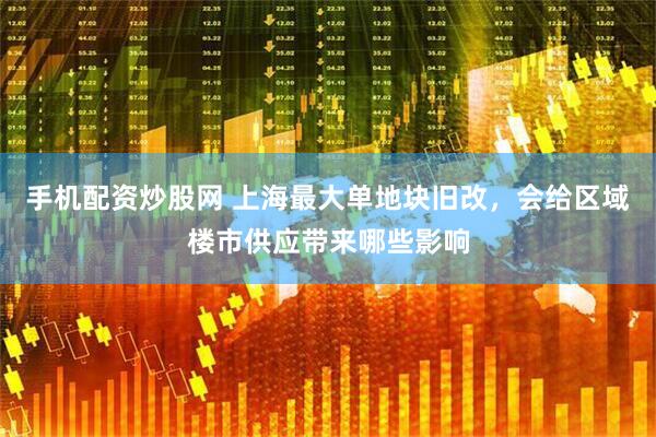 手机配资炒股网 上海最大单地块旧改，会给区域楼市供应带来哪些影响