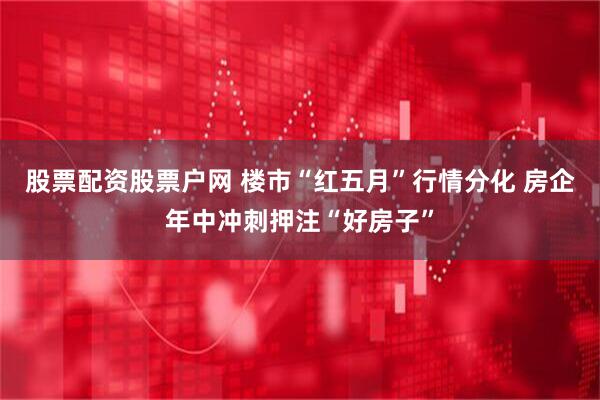 股票配资股票户网 楼市“红五月”行情分化 房企年中冲刺押注“好房子”