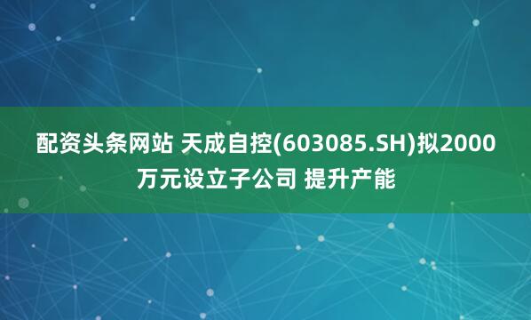 配资头条网站 天成自控(603085.SH)拟2000万元设立子公司 提升产能