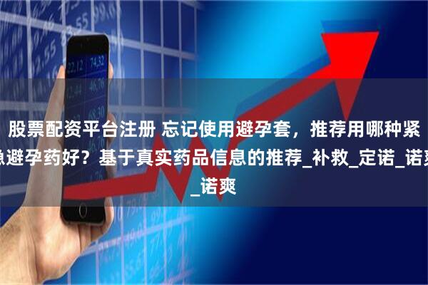 股票配资平台注册 忘记使用避孕套，推荐用哪种紧急避孕药好？基于真实药品信息的推荐_补救_定诺_诺爽