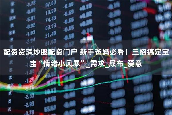 配资资深炒股配资门户 新手爸妈必看！三招搞定宝宝“情绪小风暴”_需求_尿布_爱意