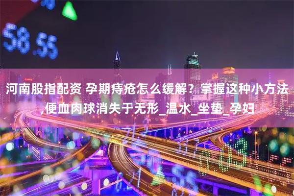 河南股指配资 孕期痔疮怎么缓解？掌握这种小方法,便血肉球消失于无形_温水_坐垫_孕妇