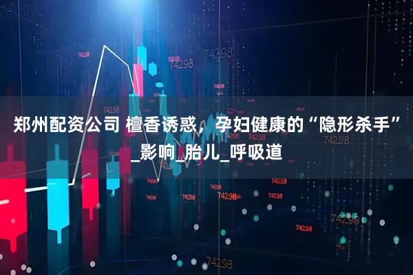 郑州配资公司 檀香诱惑，孕妇健康的“隐形杀手”_影响_胎儿_呼吸道