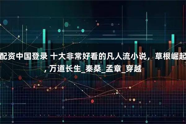 配资中国登录 十大非常好看的凡人流小说，草根崛起, 万道长生_秦桑_孟章_穿越