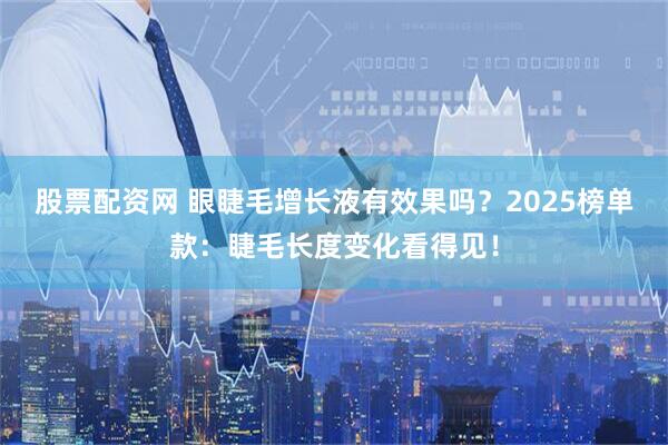 股票配资网 眼睫毛增长液有效果吗？2025榜单款：睫毛长度变化看得见！