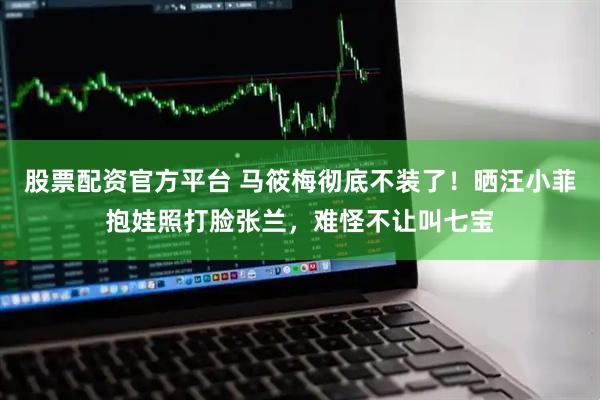 股票配资官方平台 马筱梅彻底不装了！晒汪小菲抱娃照打脸张兰，难怪不让叫七宝