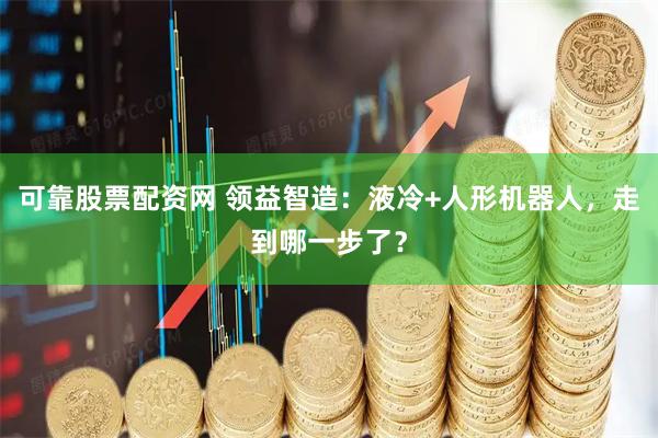 可靠股票配资网 领益智造：液冷+人形机器人，走到哪一步了？