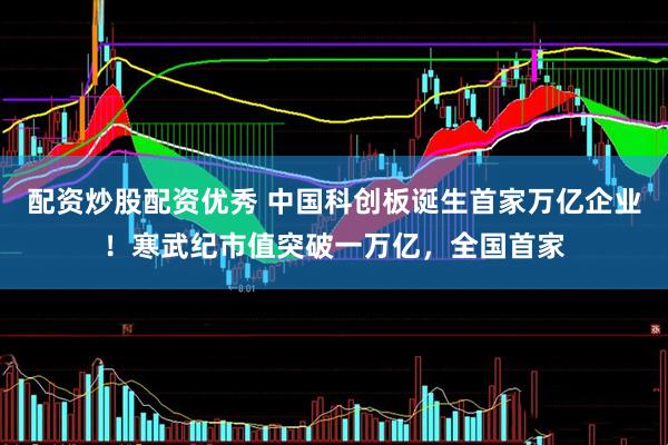 配资炒股配资优秀 中国科创板诞生首家万亿企业！寒武纪市值突破一万亿，全国首家