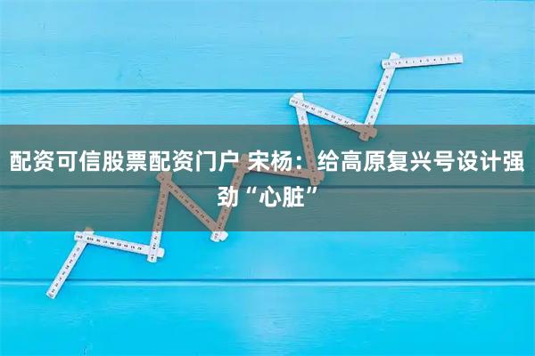 配资可信股票配资门户 宋杨：给高原复兴号设计强劲“心脏”