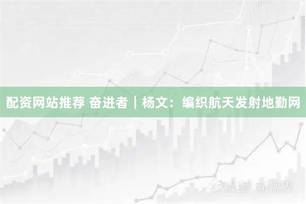 配资网站推荐 奋进者｜杨文：编织航天发射地勤网