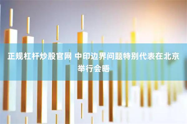 正规杠杆炒股官网 中印边界问题特别代表在北京举行会晤